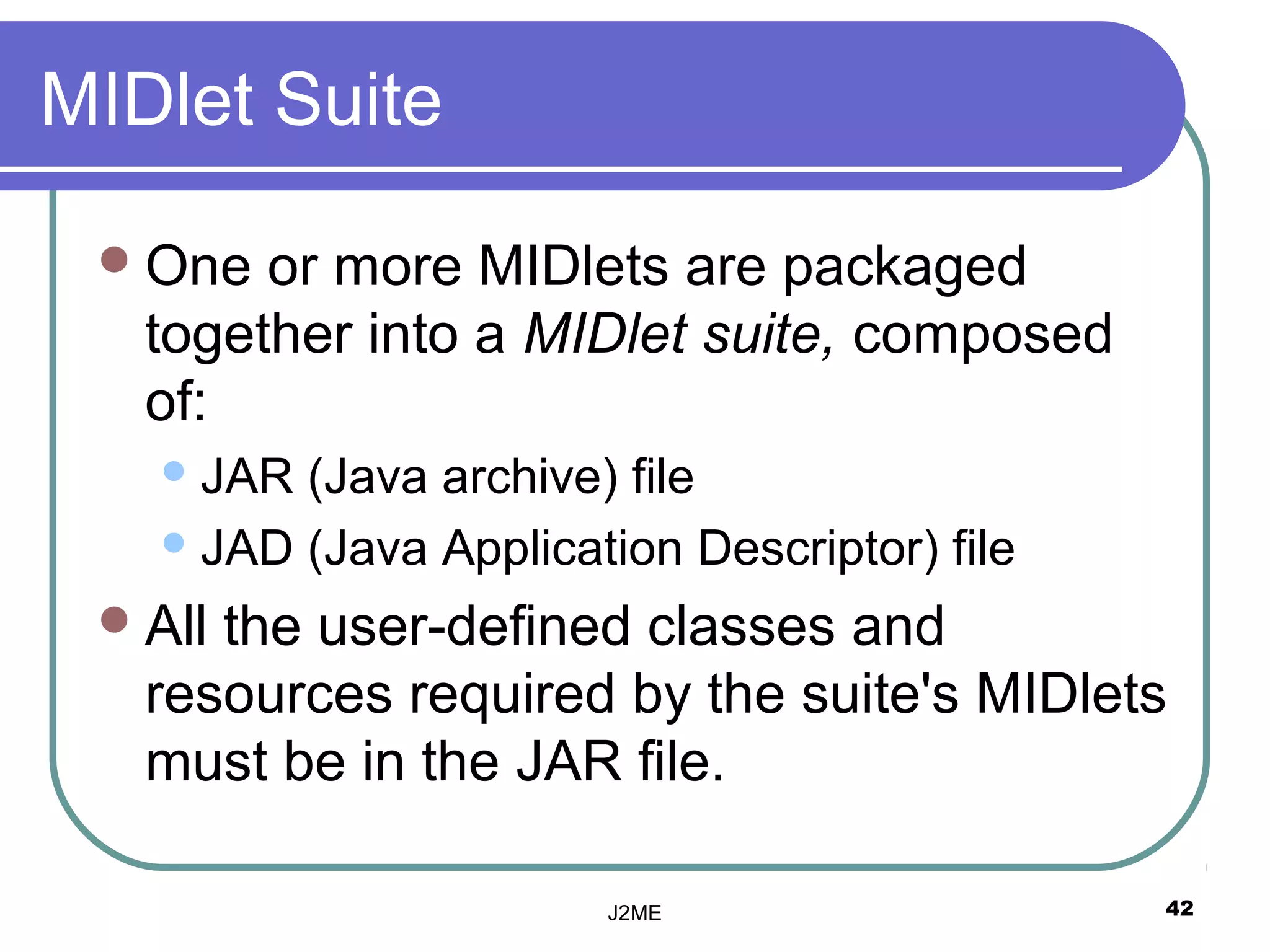 MIDlet Suite

  One  or more MIDlets are packaged
   together into a MIDlet suite, composed
   of:
    JAR (Java archive) file
    JAD (Java Application Descriptor) file

  Allthe user-defined classes and
   resources required by the suite's MIDlets
   must be in the JAR file.

                       J2ME                   42
 