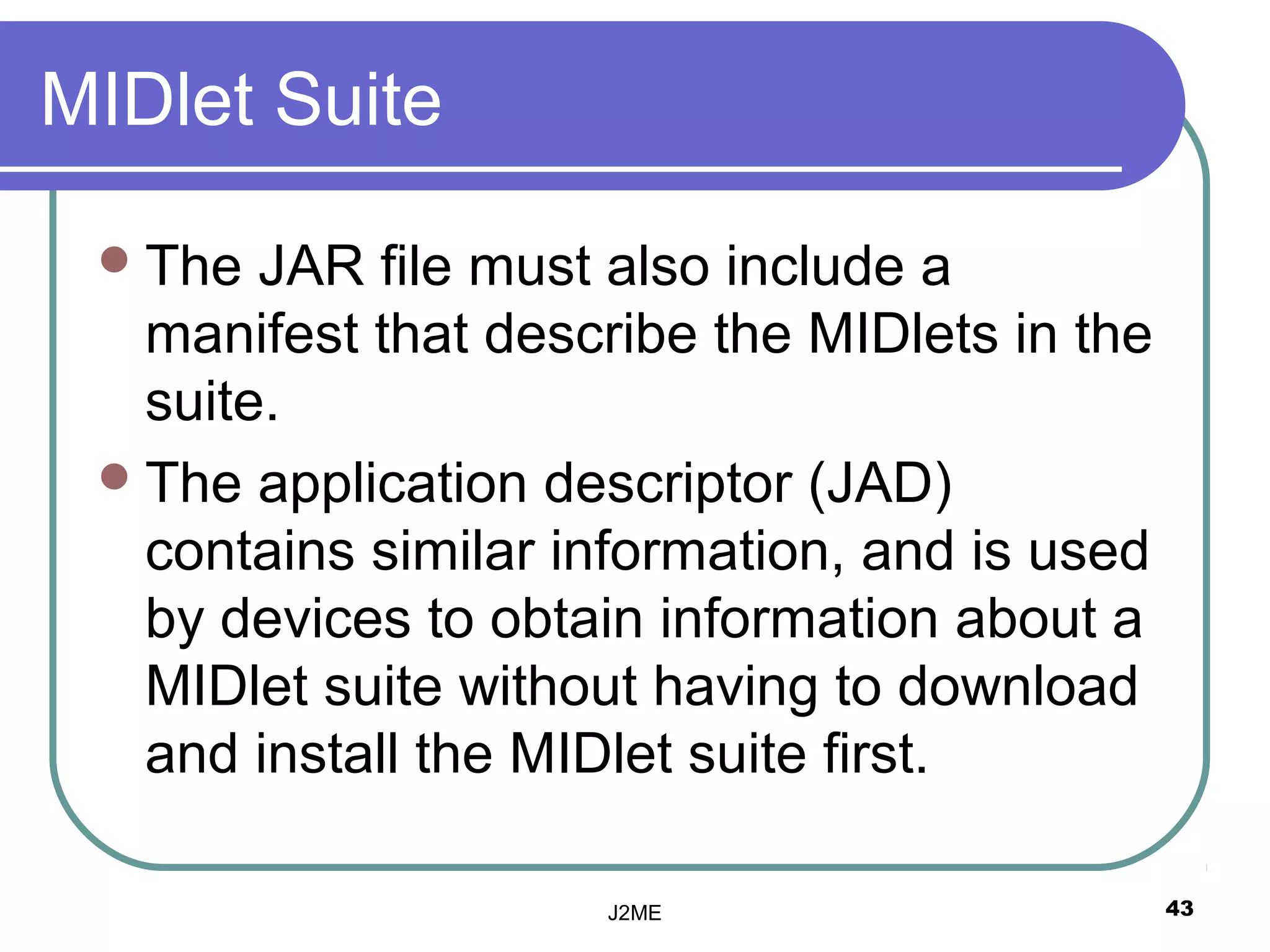 MIDlet Suite

  The  JAR file must also include a
   manifest that describe the MIDlets in the
   suite.
  The application descriptor (JAD)
   contains similar information, and is used
   by devices to obtain information about a
   MIDlet suite without having to download
   and install the MIDlet suite first.

                     J2ME                      43
 
