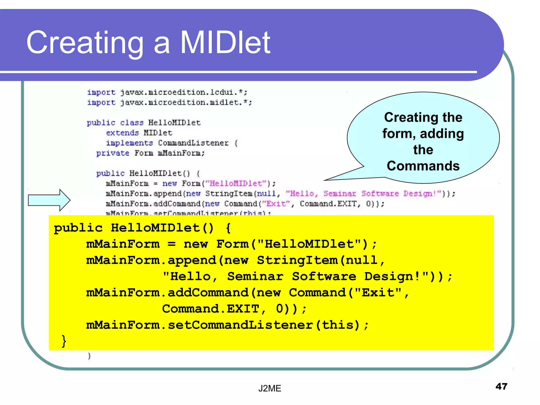 Creating a MIDlet

                                         Creating the
                                         form, adding
                                             the
                                          Commands



 public HelloMIDlet() {
     mMainForm = new Form("HelloMIDlet");
     mMainForm.append(new StringItem(null,
              "Hello, Seminar Software Design!"));
     mMainForm.addCommand(new Command("Exit",
              Command.EXIT, 0));
     mMainForm.setCommandListener(this);
  }


                          J2ME                          47
 