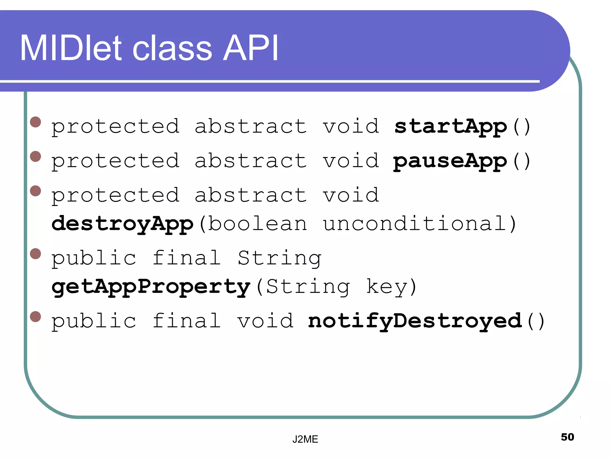 MIDlet class API
 protected abstract void startApp()
 protected abstract void pauseApp()
 protected abstract void
  destroyApp(boolean unconditional)
 public final String
  getAppProperty(String key)
 public final void notifyDestroyed()




                   J2ME                 50
 