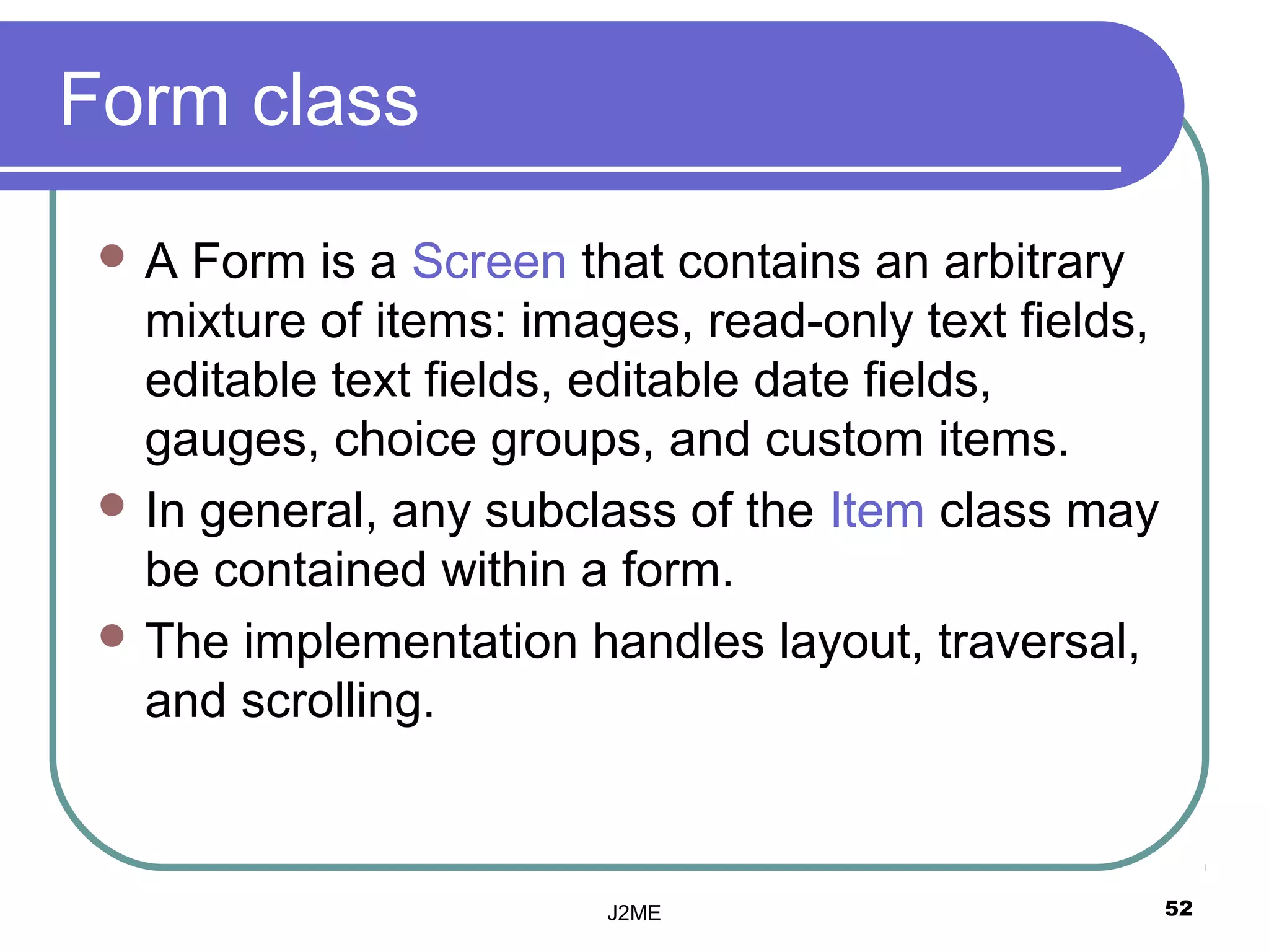 Form class
 A  Form is a Screen that contains an arbitrary
   mixture of items: images, read-only text fields,
   editable text fields, editable date fields,
   gauges, choice groups, and custom items.
  In general, any subclass of the Item class may
   be contained within a form.
  The implementation handles layout, traversal,
   and scrolling.



                         J2ME                         52
 