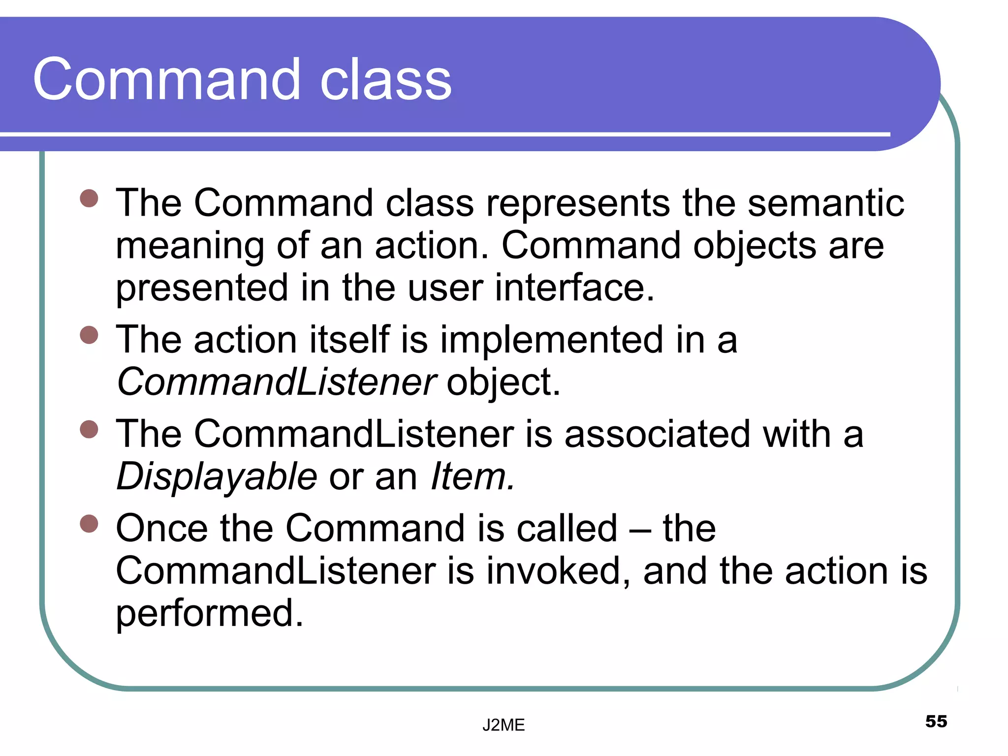 Command class
  The Command class represents the semantic
   meaning of an action. Command objects are
   presented in the user interface.
  The action itself is implemented in a
   CommandListener object.
  The CommandListener is associated with a
   Displayable or an Item.
  Once the Command is called – the
   CommandListener is invoked, and the action is
   performed.

                       J2ME                    55
 