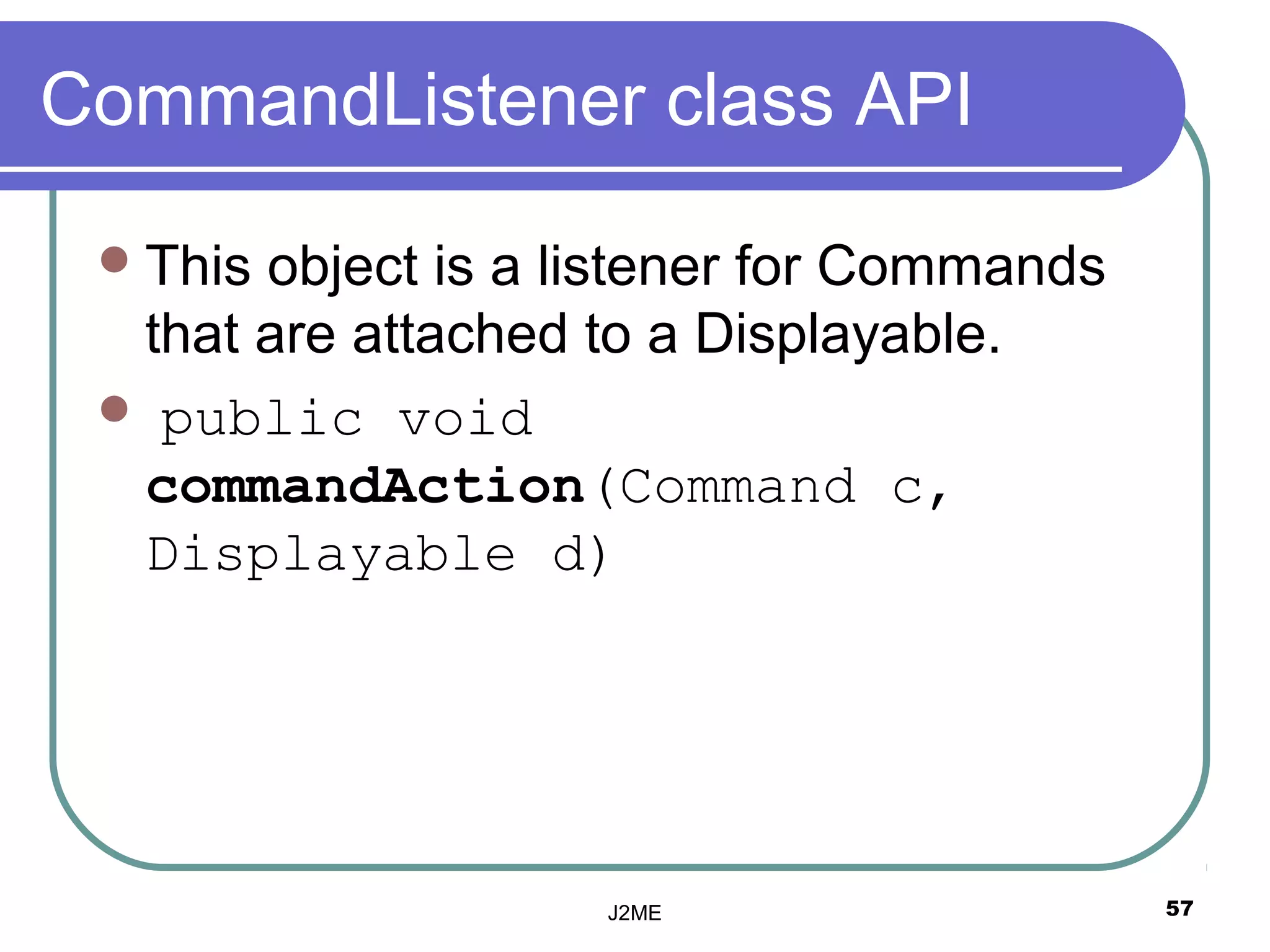 CommandListener class API

  Thisobject is a listener for Commands
  that are attached to a Displayable.
  public void
  commandAction(Command c,
  Displayable d)




                    J2ME                   57
 