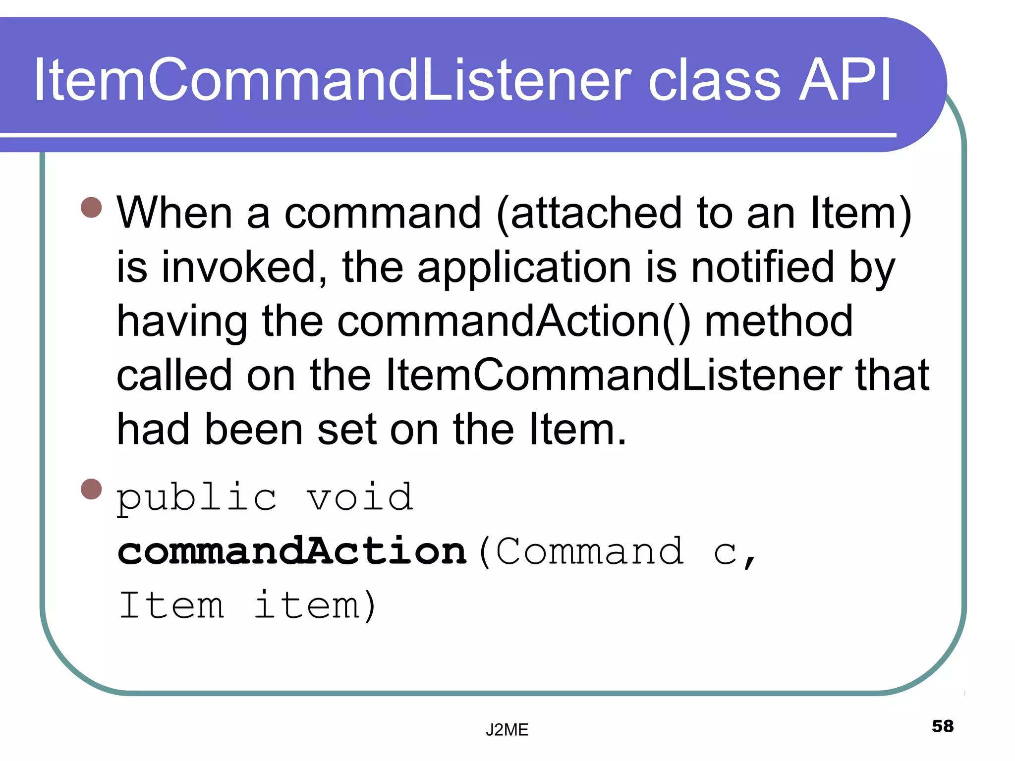 ItemCommandListener class API

  When   a command (attached to an Item)
   is invoked, the application is notified by
   having the commandAction() method
   called on the ItemCommandListener that
   had been set on the Item.
  public void
   commandAction(Command c,
   Item item)

                      J2ME                      58
 