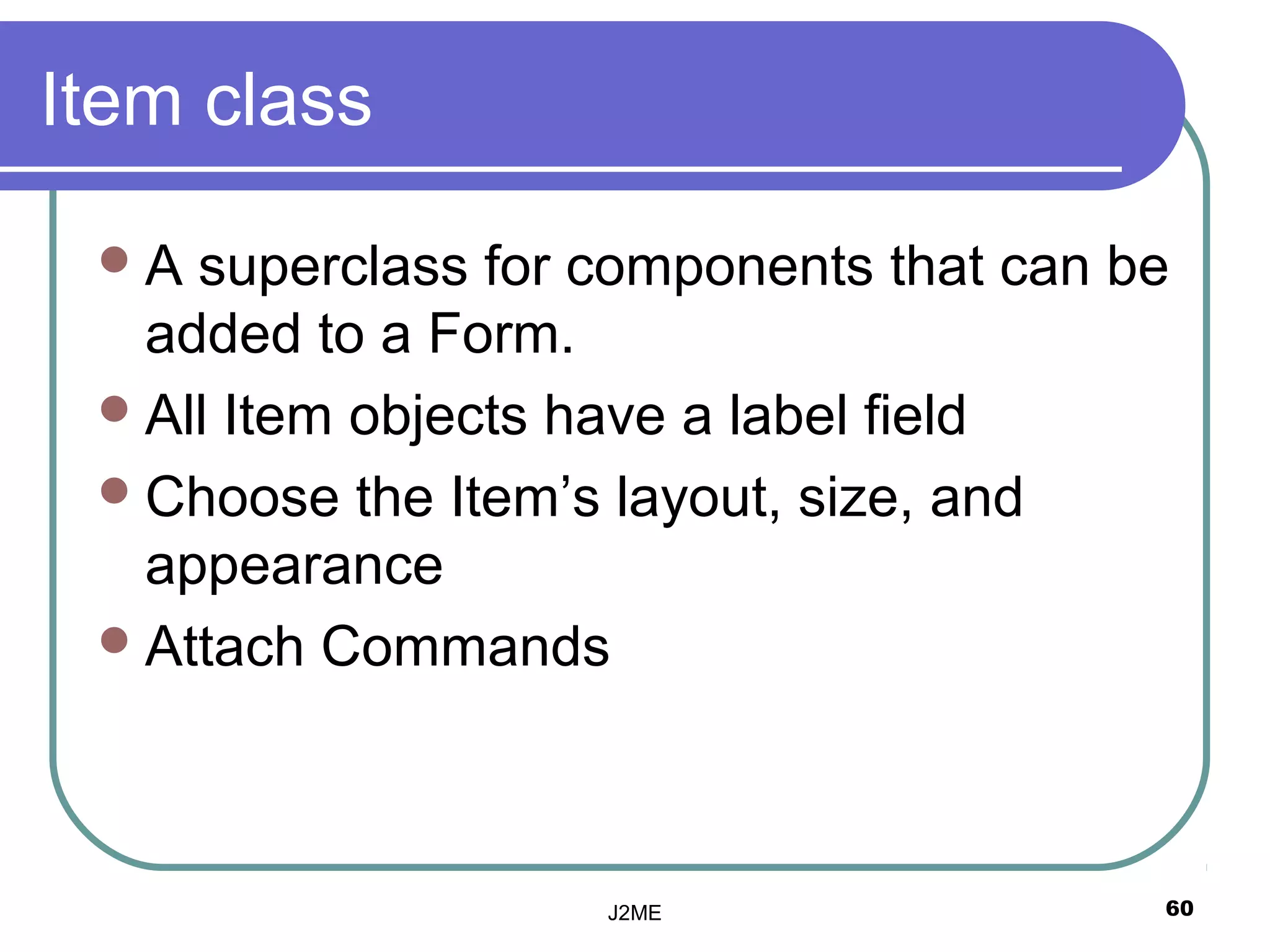 Item class

 A  superclass for components that can be
   added to a Form.
  All Item objects have a label field
  Choose the Item’s layout, size, and
   appearance
  Attach Commands




                    J2ME                 60
 