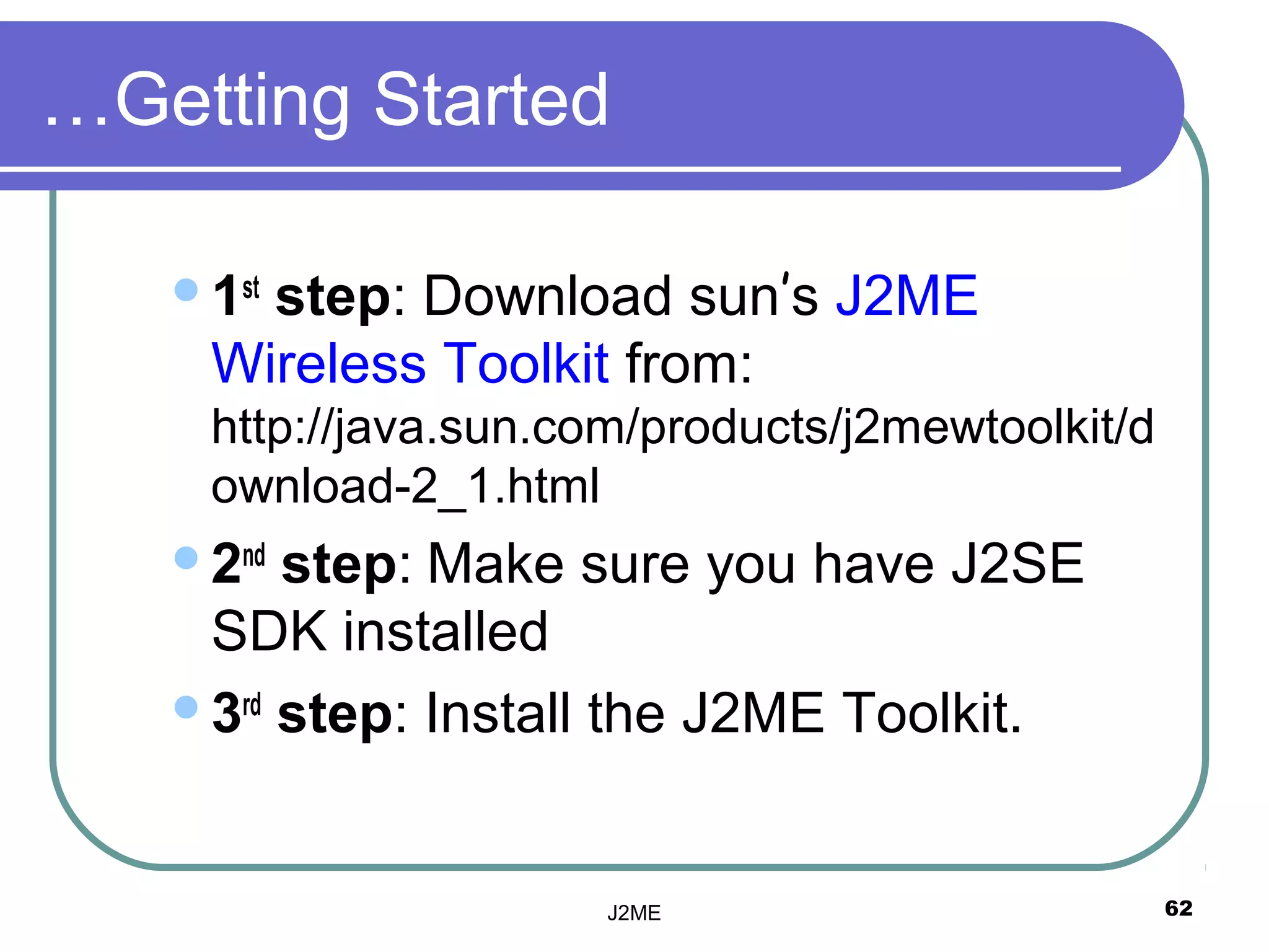…Getting Started

   1st
      step: Download sun’s J2ME
    Wireless Toolkit from:
    http://java.sun.com/products/j2mewtoolkit/d
    ownload-2_1.html
   2nd step: Make sure you have J2SE
    SDK installed
   3rd step: Install the J2ME Toolkit.




                      J2ME                        62
 