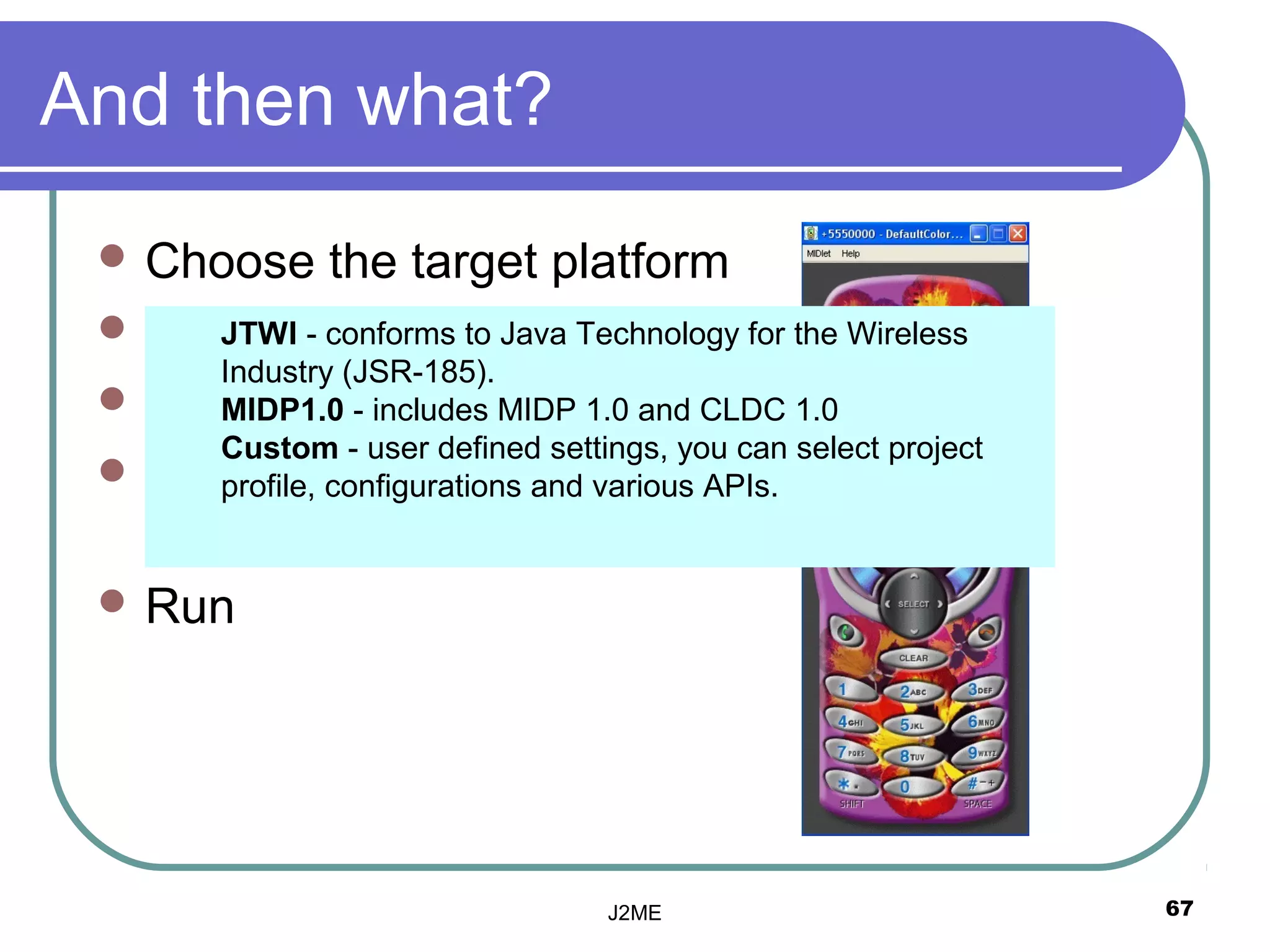 And then what?
  Choose      the target platform
  Write your code Java Technology for the Wireless
      JTWI - conforms to
      Industry (JSR-185).
  Save
      MIDP1.0 - includes MIDP 1.0 and CLDC 1.0
      Custom - user defined settings, you can select project
  Build
      profile, configurations and various APIs.
   (Compile + Preverify)
  Run




                                   J2ME                        67
 