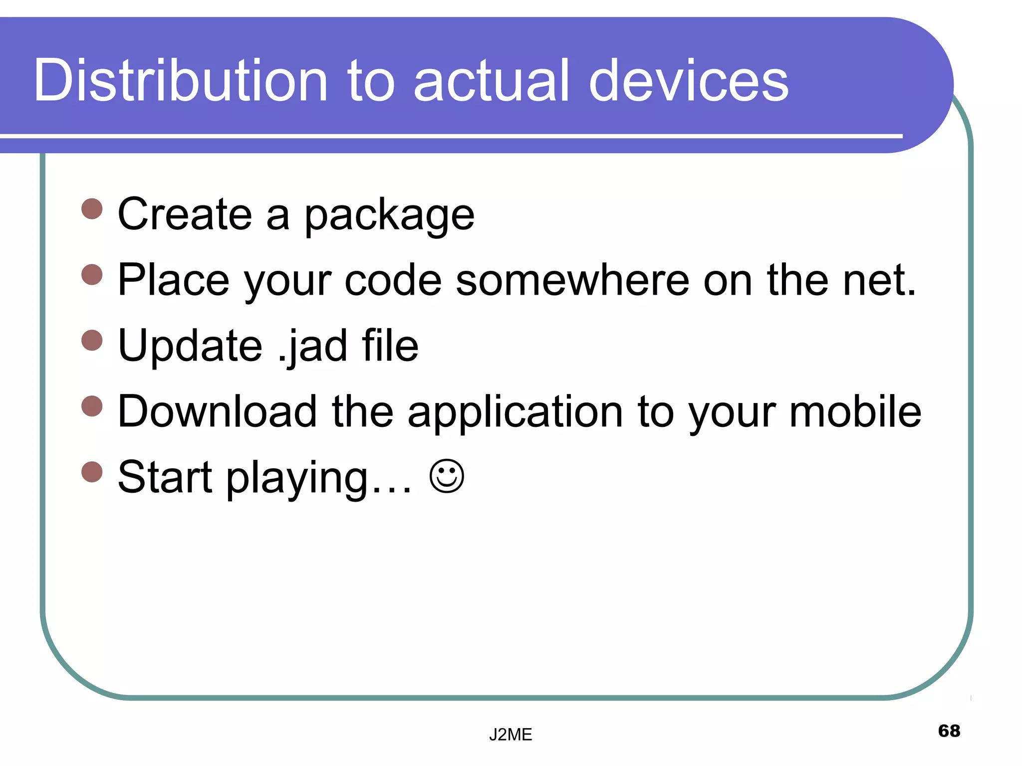Distribution to actual devices

  Create  a package
  Place your code somewhere on the net.
  Update .jad file
  Download the application to your mobile
  Start playing… 




                    J2ME                     68
 