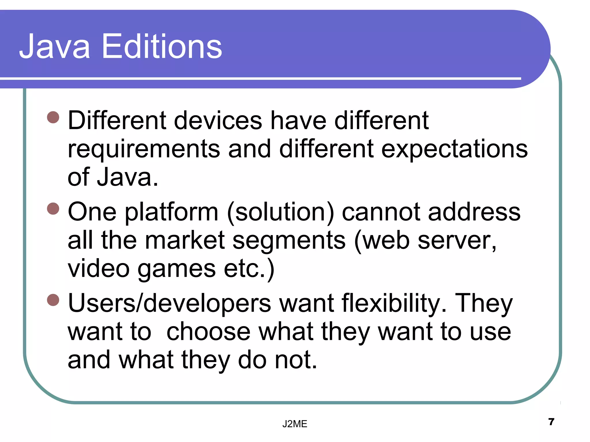 Java Editions
  Differentdevices have different
   requirements and different expectations
   of Java.
  One platform (solution( cannot address
   all the market segments (web server,
   video games etc.(
  Users/developers want flexibility. They
   want to choose what they want to use
   and what they do not.

                     J2ME                    7
 