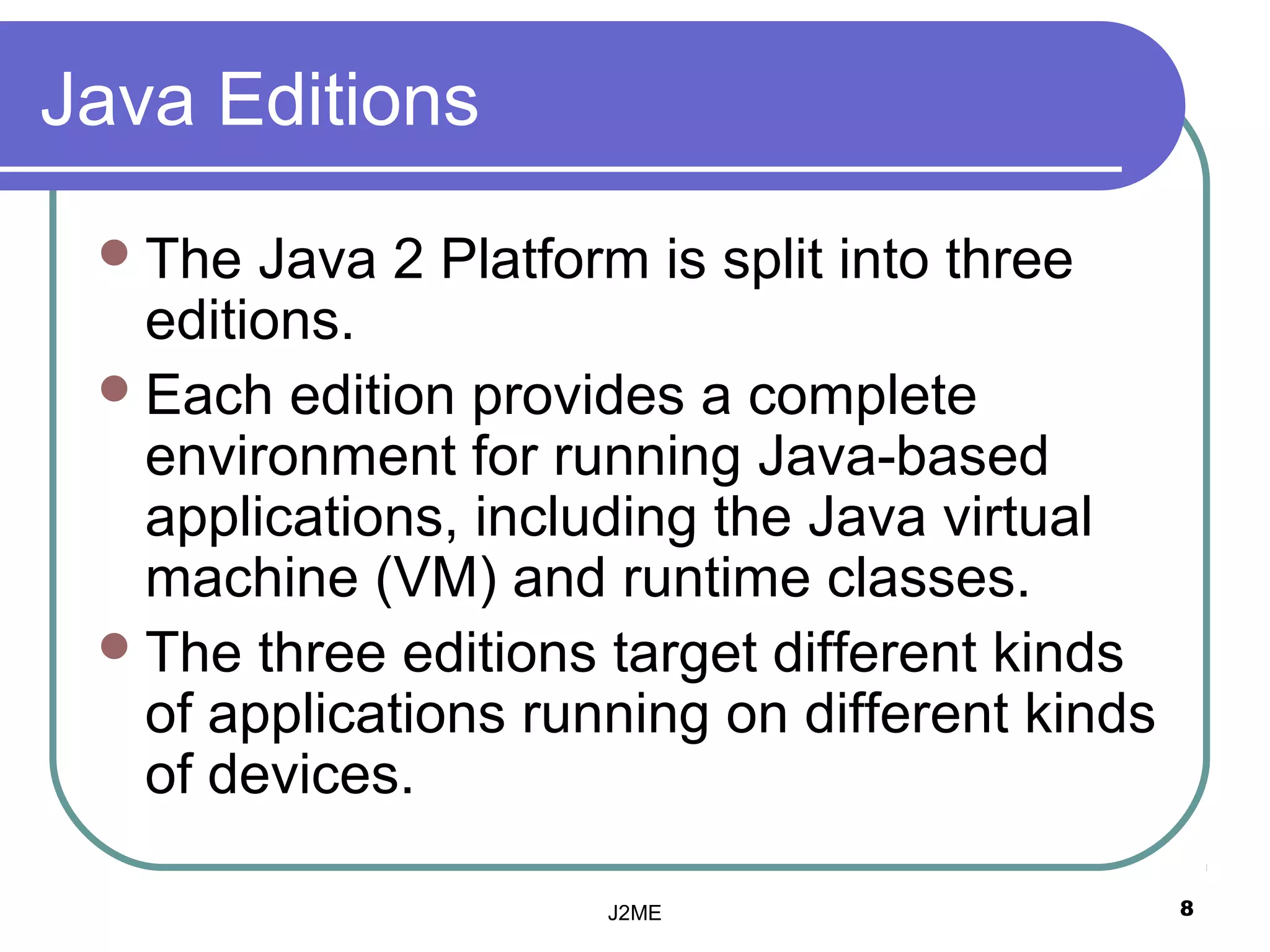 Java Editions
  The  Java 2 Platform is split into three
   editions.
  Each edition provides a complete
   environment for running Java-based
   applications, including the Java virtual
   machine (VM( and runtime classes.
  The three editions target different kinds
   of applications running on different kinds
   of devices.

                      J2ME                      8
 