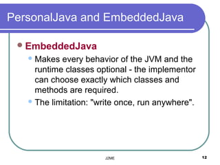 PersonalJava and EmbeddedJava

  EmbeddedJava
    Makes  every behavior of the JVM and the
     runtime classes optional - the implementor
     can choose exactly which classes and
     methods are required.
    The limitation: "write once, run anywhere".




                       J2ME                        12
 