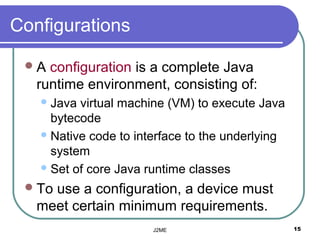 Configurations

 A  configuration is a complete Java
   runtime environment, consisting of:
    Java virtual machine (VM( to execute Java
     bytecode
    Native code to interface to the underlying
     system
    Set of core Java runtime classes

  Touse a configuration, a device must
   meet certain minimum requirements.
                       J2ME                       15
 