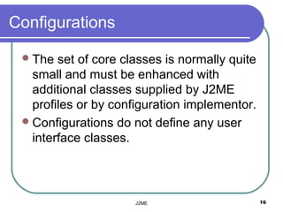 Configurations

  The  set of core classes is normally quite
   small and must be enhanced with
   additional classes supplied by J2ME
   profiles or by configuration implementor.
  Configurations do not define any user
   interface classes.




                      J2ME                      16
 