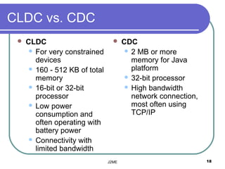 CLDC vs. CDC
    CLDC                             CDC
       For very constrained             2 MB or more
        devices                           memory for Java
       160 - 512 KB of total             platform
        memory                           32-bit processor
       16-bit or 32-bit                 High bandwidth
        processor                         network connection,
       Low power                         most often using
        consumption and                   TCP/IP
        often operating with
        battery power
       Connectivity with
        limited bandwidth
                                J2ME                            18
 