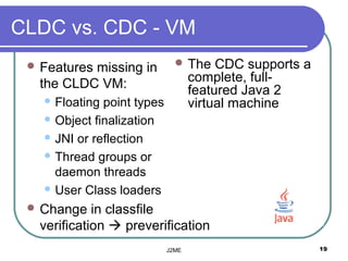CLDC vs. CDC - VM
  Features
          missing in           The     CDC supports a
  the CLDC VM:                     complete, full-
                                   featured Java 2
    Floating point types          virtual machine
    Object finalization

    JNI or reflection

    Thread groups or
     daemon threads
    User Class loaders

  Change   in classfile
  verification  preverification
                            J2ME                         19
 