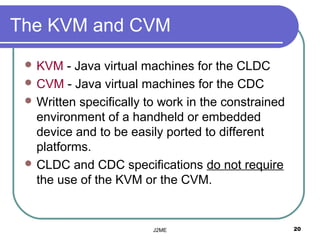 The KVM and CVM
  KVM   - Java virtual machines for the CLDC
  CVM - Java virtual machines for the CDC
  Written specifically to work in the constrained
   environment of a handheld or embedded
   device and to be easily ported to different
   platforms.
  CLDC and CDC specifications do not require
   the use of the KVM or the CVM.


                         J2ME                        20
 