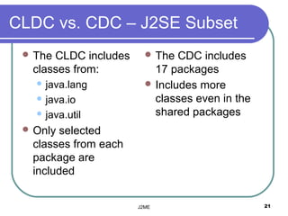 CLDC vs. CDC – J2SE Subset
  TheCLDC includes      The  CDC includes
  classes from:           17 packages
    java.lang           Includes more
    java.io              classes even in the
    java.util            shared packages
  Onlyselected
  classes from each
  package are
  included


                      J2ME                      21
 