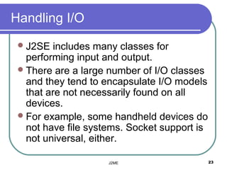 Handling I/O
  J2SE   includes many classes for
   performing input and output.
  There are a large number of I/O classes
   and they tend to encapsulate I/O models
   that are not necessarily found on all
   devices.
  For example, some handheld devices do
   not have file systems. Socket support is
   not universal, either.

                     J2ME                     23
 