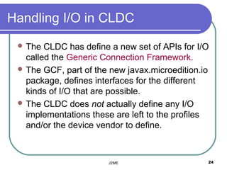 Handling I/O in CLDC
  The  CLDC has define a new set of APIs for I/O
   called the Generic Connection Framework.
  The GCF, part of the new javax.microedition.io
   package, defines interfaces for the different
   kinds of I/O that are possible.
  The CLDC does not actually define any I/O
   implementations these are left to the profiles
   and/or the device vendor to define.



                       J2ME                     24
 