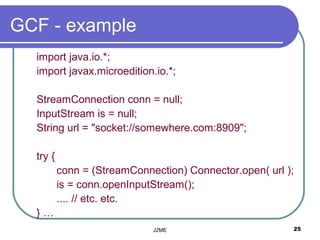 GCF - example
  import java.io.*;
  import javax.microedition.io.*;

  StreamConnection conn = null;
  InputStream is = null;
  String url = "socket://somewhere.com:8909";

  try {
          conn = (StreamConnection) Connector.open( url );
          is = conn.openInputStream();
          .... // etc. etc.
  }…
                             J2ME                        25
 