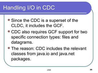 Handling I/O in CDC

  Since  the CDC is a superset of the
   CLDC, it includes the GCF.
  CDC also requires GCF support for two
   specific connection types: files and
   datagrams.
  The reason: CDC includes the relevant
   classes from java.io and java.net
   packages.

                    J2ME                   26
 