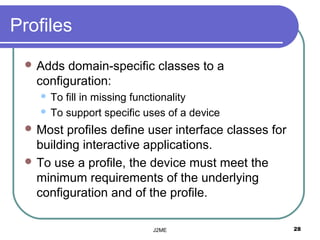 Profiles
  Adds  domain-specific classes to a
   configuration:
     To fill in missing functionality
     To support specific uses of a device

  Most  profiles define user interface classes for
   building interactive applications.
  To use a profile, the device must meet the
   minimum requirements of the underlying
   configuration and of the profile.

                           J2ME                       28
 