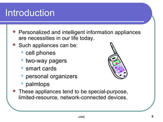 Introduction
    Personalized and intelligent information appliances
     are necessities in our life today.
    Such appliances can be:
      cellphones
      two-way pagers
      smart cards
      personal organizers
      palmtops
    These appliances tend to be special-purpose,
     limited-resource, network-connected devices.


                             J2ME                          3
 