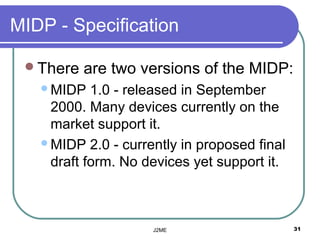 MIDP - Specification

 There   are two versions of the MIDP:
   MIDP   1.0 - released in September
    2000. Many devices currently on the
    market support it.
   MIDP 2.0 - currently in proposed final
    draft form. No devices yet support it.



                    J2ME                     31
 