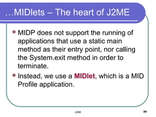 …MIDlets – The heart of J2ME

  MIDP   does not support the running of
   applications that use a static main
   method as their entry point, nor calling
   the System.exit method in order to
   terminate.
  Instead, we use a MIDlet, which is a MID
   Profile application.


                    J2ME                  39
 