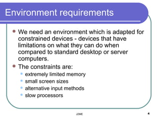 Environment requirements
  We   need an environment which is adapted for
   constrained devices - devices that have
   limitations on what they can do when
   compared to standard desktop or server
   computers.
  The constraints are:
    extremely limited memory
    small screen sizes
    alternative input methods
    slow processors




                          J2ME                     4
 