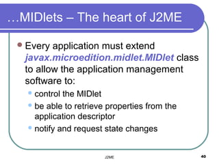 …MIDlets – The heart of J2ME

  Every application must extend
  javax.microedition.midlet.MIDlet class
  to allow the application management
  software to:
    control the MIDlet
    be able to retrieve properties from the
     application descriptor
    notify and request state changes



                        J2ME                   40
 