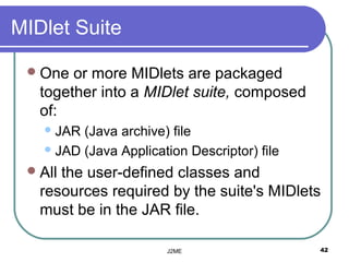 MIDlet Suite

  One  or more MIDlets are packaged
   together into a MIDlet suite, composed
   of:
    JAR (Java archive) file
    JAD (Java Application Descriptor) file

  Allthe user-defined classes and
   resources required by the suite's MIDlets
   must be in the JAR file.

                       J2ME                   42
 
