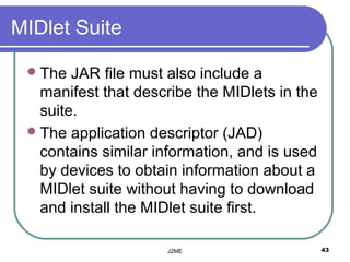 MIDlet Suite

  The  JAR file must also include a
   manifest that describe the MIDlets in the
   suite.
  The application descriptor (JAD)
   contains similar information, and is used
   by devices to obtain information about a
   MIDlet suite without having to download
   and install the MIDlet suite first.

                     J2ME                      43
 