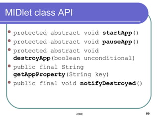 MIDlet class API
 protected abstract void startApp()
 protected abstract void pauseApp()
 protected abstract void
  destroyApp(boolean unconditional)
 public final String
  getAppProperty(String key)
 public final void notifyDestroyed()




                   J2ME                 50
 