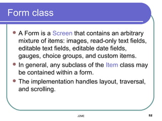 Form class
 A  Form is a Screen that contains an arbitrary
   mixture of items: images, read-only text fields,
   editable text fields, editable date fields,
   gauges, choice groups, and custom items.
  In general, any subclass of the Item class may
   be contained within a form.
  The implementation handles layout, traversal,
   and scrolling.



                         J2ME                         52
 
