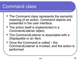 Command class
  The Command class represents the semantic
   meaning of an action. Command objects are
   presented in the user interface.
  The action itself is implemented in a
   CommandListener object.
  The CommandListener is associated with a
   Displayable or an Item.
  Once the Command is called – the
   CommandListener is invoked, and the action is
   performed.

                       J2ME                    55
 