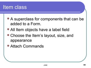 Item class

 A  superclass for components that can be
   added to a Form.
  All Item objects have a label field
  Choose the Item’s layout, size, and
   appearance
  Attach Commands




                    J2ME                 60
 