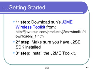 …Getting Started

   1st
      step: Download sun’s J2ME
    Wireless Toolkit from:
    http://java.sun.com/products/j2mewtoolkit/d
    ownload-2_1.html
   2nd step: Make sure you have J2SE
    SDK installed
   3rd step: Install the J2ME Toolkit.




                      J2ME                        62
 