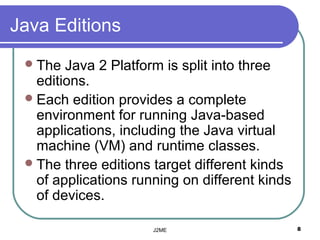 Java Editions
  The  Java 2 Platform is split into three
   editions.
  Each edition provides a complete
   environment for running Java-based
   applications, including the Java virtual
   machine (VM( and runtime classes.
  The three editions target different kinds
   of applications running on different kinds
   of devices.

                      J2ME                      8
 