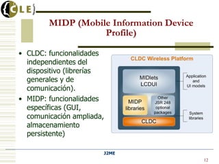 J2ME
Universidad de Deusto
• CLDC: funcionalidades
independientes del
dispositivo (librerías
generales y de
comunicación).
• MIDP: funcionalidades
específicas (GUI,
comunicación ampliada,
almacenamiento
persistente)
12
MIDP (Mobile Information Device
Profile)
 