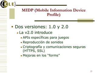 MIDP (Mobile Information Device
Profile)
 Dos versiones: 1.0 y 2.0
La v2.0 introduce
 APIs específicas para juegos
 Reproducción de sonidos
 Criptografía y comunicaciones seguras
(HTTPS, SSL)
 Mejoras en los “forms”
13
 