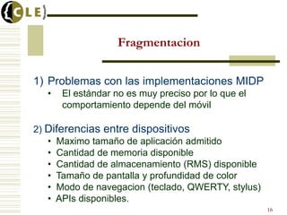 Fragmentacion
1) Problemas con las implementaciones MIDP
• El estándar no es muy preciso por lo que el
comportamiento depende del móvil
2) Diferencias entre dispositivos
• Maximo tamaño de aplicación admitido
• Cantidad de memoria disponible
• Cantidad de almacenamiento (RMS) disponible
• Tamaño de pantalla y profundidad de color
• Modo de navegacion (teclado, QWERTY, stylus)
• APIs disponibles.
16
 