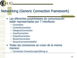 Networking (Generic Connection Framework)
• Las diferentes posibilidades de comunicación
están representadas por 7 interfaces:
– Connection
– ContentConnection
– DatagramConnection
– InputConnection
– OutputConnection
– StreamConnection
– StreamConnectionNotifier
• Todas las conexiones se crean de la misma
manera:
– Connection Connector.open(String s)
Universidad de Deusto
. . . . . . . . .
166
 