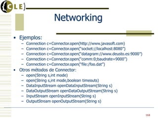Networking
• Ejemplos:
– Connection c=Connector.open(http://www.javasoft.com)
– Connection c=Connector.open(“socket://localhost:8080”)
– Connection c=Connector.open(“datagram://www.deusto.es:9000”)
– Connection c=Connector.open(“comm:0;baudrate=9000”)
– Connection c=Connector.open(“file:/foo.dat”)
• Otros métodos de Connector:
– open(String s,int mode)
– open(String s,int mode,boolean timeouts)
– DataInputStream openDataInputStream(String s)
– DataOutputStream openDataOutputStream(String s)
– InputStream openInputStream(String s)
– OutputStream openOutputStream(String s)
168
 