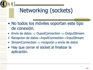 Networking (sockets)
• No todos los móviles soportan este tipo
de conexión.
• Envío de datos OuputConnection OutputStream
• Recepcion de datos InputConnection InputStream
• StreamConnection recepción y envío de datos
• Hay que cerrar el socket al finalizar la
aplicación.
169
 