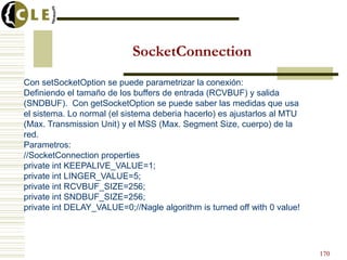 SocketConnection
Con setSocketOption se puede parametrizar la conexión:
Definiendo el tamaño de los buffers de entrada (RCVBUF) y salida
(SNDBUF). Con getSocketOption se puede saber las medidas que usa
el sistema. Lo normal (el sistema deberia hacerlo) es ajustarlos al MTU
(Max. Transmission Unit) y el MSS (Max. Segment Size, cuerpo) de la
red.
Parametros:
//SocketConnection properties
private int KEEPALIVE_VALUE=1;
private int LINGER_VALUE=5;
private int RCVBUF_SIZE=256;
private int SNDBUF_SIZE=256;
private int DELAY_VALUE=0;//Nagle algorithm is turned off with 0 value!
170
 