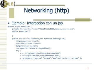 Networking (http)
• Ejemplo: Interacción con un jsp.
public class Conexion {
private String URL="http://localhost:8080/numero/numero.jsp";
public Conexion(){
}
public String enviarNumero(int i)throws IOException{
HttpConnection c=null;
DataInputStream is=null;
OutputStream os=null;
StringBuffer b=new StringBuffer();
try {
c = (HttpConnection)Connector.open(URL);
c.setRequestMethod(HttpConnection.POST);
c.setRequestProperty( "Accept","application/octet-stream" );
171
 