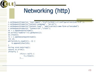 Networking (http)
c.setRequestProperty( "User-Agent","Profile/MIDP-1.0 Configuration/CLDC-1.0" );
c.setRequestProperty("Content-Language", "en-CA");
c.setRequestProperty("Content-Type", "application/x-www-form-urlencoded")
c.setRequestProperty( "Connection","close");
os = c.openOutputStream();
os.write(("numero="+i).getBytes());
os.close();
is = c.openDataInputStream();
int ch;
while((ch=is.read())!= -1) {
b.append((char)ch);
}
String st=b.toString();
return st.trim();
}finally {
if(is!= null) {
is.close();
}...
172
 