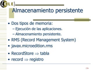 Almacenamiento persistente
• Dos tipos de memoria:
– Ejecución de las aplicaciones.
– Almacenamiento persistente.
• RMS (Record Management System)
• javax.microedition.rms
• RecordStore tabla
• record registro
174
 