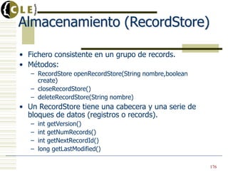 Almacenamiento (RecordStore)
• Fichero consistente en un grupo de records.
• Métodos:
– RecordStore openRecordStore(String nombre,boolean
create)
– closeRecordStore()
– deleteRecordStore(String nombre)
• Un RecordStore tiene una cabecera y una serie de
bloques de datos (registros o records).
– int getVersion()
– int getNumRecords()
– int getNextRecordId()
– long getLastModified()
176
 